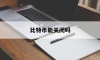 比特币能关闭吗(比特币能关闭吗怎么关)